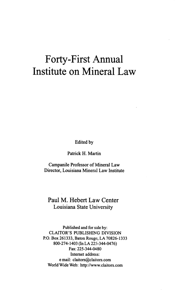 handle is hein.journals/mineral35 and id is 1 raw text is: Forty-First Annual
Institute on Mineral Law
Edited by
Patrick H. Martin
Campanile Professor of Mineral Law
Director, Louisiana Mineral Law Institute
Paul M. Hebert Law Center
Louisiana State University
Published and for sale by:
CLAITOR'S PUBLISHING DIVISION
P.O. Box 261333, Baton Rouge, LA 70826-1333
800-274-1403 (In LA 225-344-0476)
Fax: 225-344-0480
Internet address:
e mail: claitors@clait:ors.com
World Wide Web: http://www.claitors.com


