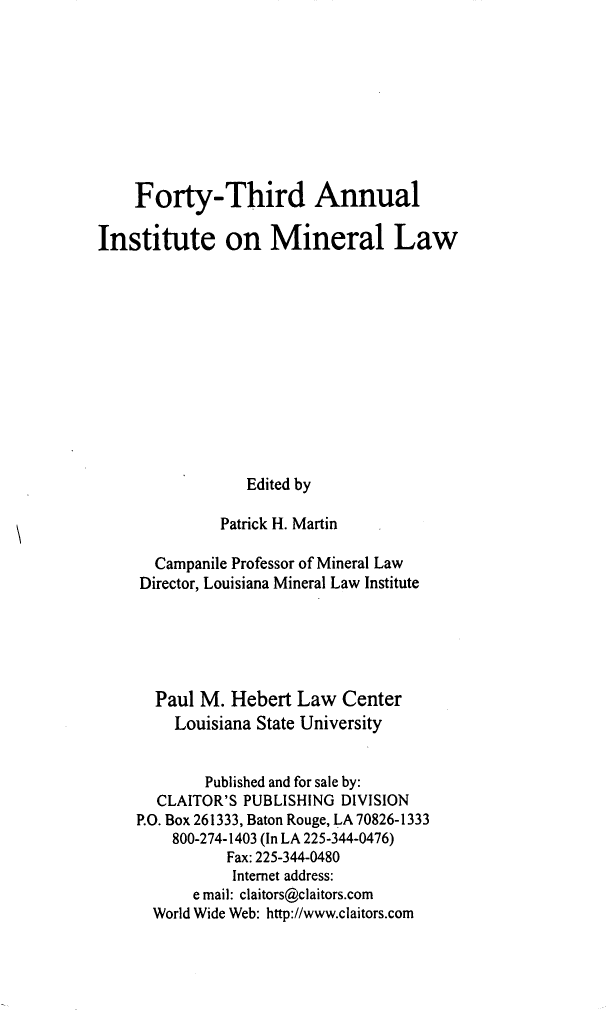 handle is hein.journals/mineral37 and id is 1 raw text is: Forty-Third Annual
Institute on Mineral Law
Edited by
Patrick H. Martin
Campanile Professor of Mineral Law
Director, Louisiana Mineral Law Institute
Paul M. Hebert Law Center
Louisiana State University
Published and for sale by:
CLAITOR'S PUBLISHING DIVISION
P.O. Box 261333, Baton Rouge, LA 70826-1333
800-274-1403 (In LA 225-344-0476)
Fax: 225-344-0480
Internet address:
e mail: claitors@claitors.com
World Wide Web: http://www.claitors.com


