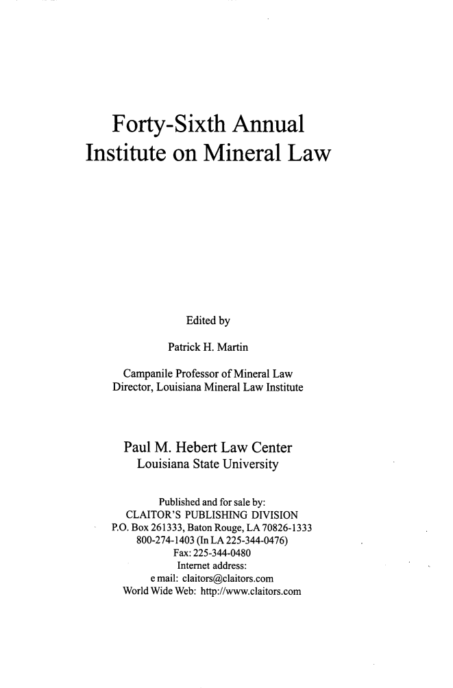 handle is hein.journals/mineral40 and id is 1 raw text is: Forty-Sixth Annual
Institute on Mineral Law
Edited by
Patrick H. Martin
Campanile Professor of Mineral Law
Director, Louisiana Mineral Law Institute
Paul M. Hebert Law Center
Louisiana State University
Published and for sale by:
CLAITOR'S PUBLISHING DIVISION
P.O. Box 261333, Baton Rouge, LA 70826-1333
800-274-1403 (In LA 225-344-0476)
Fax: 225-344-0480
Internet address:
e mail: claitors@claitors.com
World Wide Web: http://www.claitors.com


