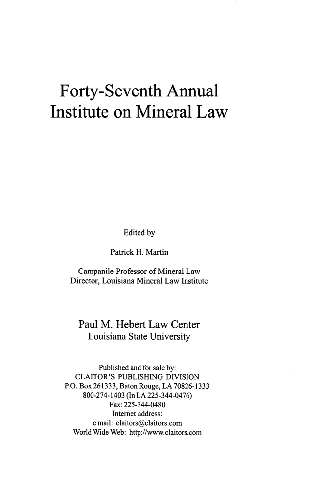 handle is hein.journals/mineral41 and id is 1 raw text is: Forty-Seventh Annual
Institute on Mineral Law
Edited by
Patrick H. Martin
Campanile Professor of Mineral Law
Director, Louisiana Mineral Law Institute
Paul M. Hebert Law Center
Louisiana State University
Published and for sale by:
CLAITOR'S PUBLISHING DIVISION
P.O. Box 261333, Baton Rouge, LA 70826-1333
800-274-1403 (In LA 225-344-0476)
Fax: 225-344-0480
Internet address:
e mail: claitors@claitors.com
World Wide Web: http://www.claitors.com


