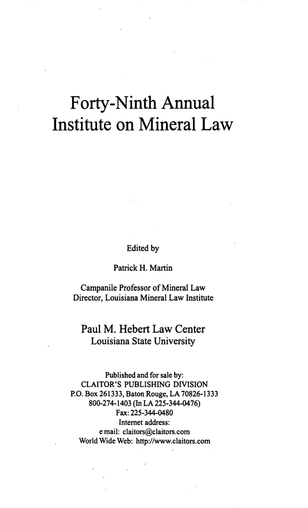 handle is hein.journals/mineral43 and id is 1 raw text is: Forty-Ninth Annual
Institute on Mineral Law
Edited by
Patrick H. Martin
Campanile Professor of Mineral Law
Director, Louisiana Mineral Law Institute
Paul M. Hebert Law Center
Louisiana State University
Published and for sale by:
CLAITOR'S PUBLISHING DIVISION
P.O. Box 261333, Baton Rouge, LA 70826-1333
800-274-1403 (In LA 225-344-0476)
Fax: 225-344-0480
Internet address:
e mail: claitors@claitors.com
World Wide Web: http://www.claitors.com


