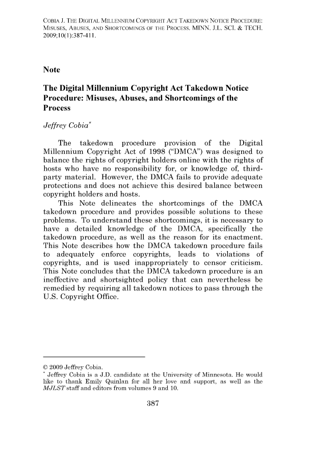 handle is hein.journals/mipr10 and id is 387 raw text is: COBIA J. THE DIGITAL MILLENNIUM COPYRIGHT ACT TAKEDOWN NOTICE PROCEDURE:
MISUSES, ABUSES, AND SHORTCOMINGS OF THE PROCESS. MINN. J.L. SC. & TECH.
2009;10(1):387-411.
Note
The Digital Millennium Copyright Act Takedown Notice
Procedure: Misuses, Abuses, and Shortcomings of the
Process
Jeffrey Cobia*
The   takedown    procedure   provision   of  the  Digital
Millennium Copyright Act of 1998 (DMCA) was designed to
balance the rights of copyright holders online with the rights of
hosts who have no responsibility for, or knowledge of, third-
party material. However, the DMCA fails to provide adequate
protections and does not achieve this desired balance between
copyright holders and hosts.
This Note delineates the shortcomings of the DMCA
takedown procedure and provides possible solutions to these
problems. To understand these shortcomings, it is necessary to
have a detailed knowledge of the DMCA, specifically the
takedown procedure, as well as the reason for its enactment.
This Note describes how the DMCA takedown procedure fails
to adequately    enforce  copyrights, leads to violations of
copyrights, and is used inappropriately to censor criticism.
This Note concludes that the DMCA takedown procedure is an
ineffective and shortsighted policy that can nevertheless be
remedied by requiring all takedown notices to pass through the
U.S. Copyright Office.
© 2009 Jeffrey Cobia.
: Jeffrey Cobia is a J.D. candidate at the University of Minnesota. He would
like to thank Emily Quinlan for all her love and support, as well as the
MJLST staff and editors from volumes 9 and 10.


