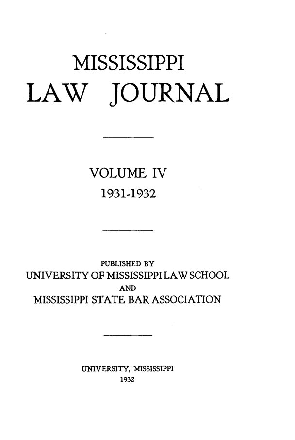 handle is hein.journals/mislj4 and id is 1 raw text is: MISSISSIPPILAWJOURNALVOLUME IV1931-1932PUBLISHED BYUNIVERSITY OF MISSISSIPPI LAW SCHOOLANDMISSISSIPPI STATE BAR ASSOCIATIONUNIVERSITY, MISSISSIPPI1932