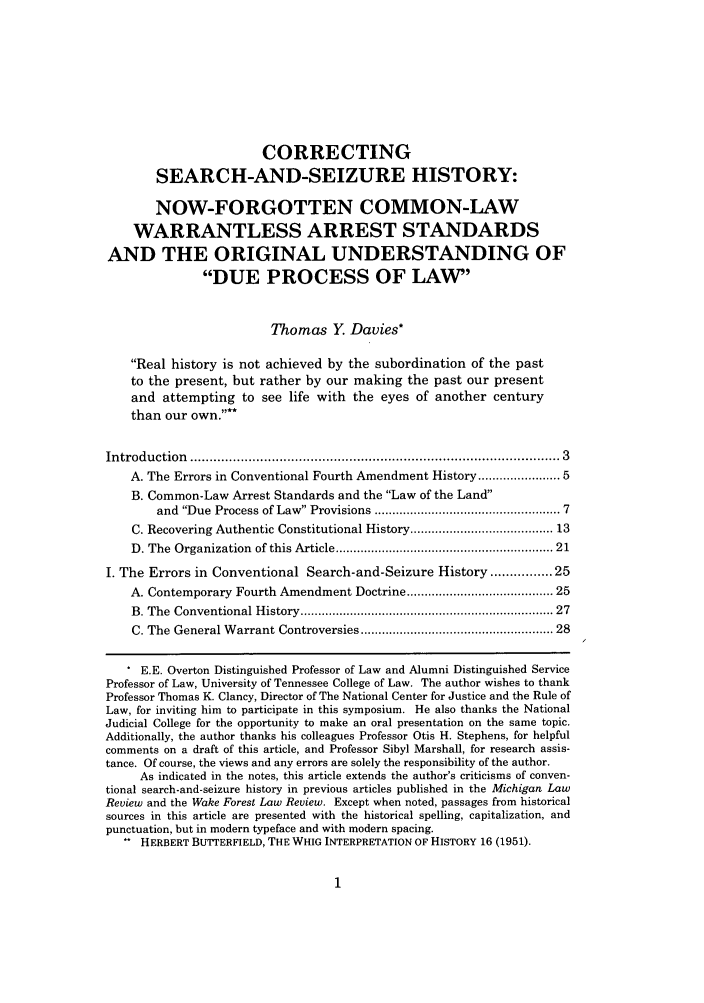 handle is hein.journals/mislj77 and id is 23 raw text is: CORRECTING
SEARCH-AND-SEIZURE HISTORY:
NOW-FORGOTTEN COMMON-LAW
WARRANTLESS ARREST STANDARDS
AND THE ORIGINAL UNDERSTANDING OF
DUE PROCESS OF LAW'
Thomas Y. Davies*
Real history is not achieved by the subordination of the past
to the present, but rather by our making the past our present
and attempting to see life with the eyes of another century
than our own.
Introduction  ...........................................................................................  3
A. The Errors in Conventional Fourth Amendment History ................... 5
B. Common-Law Arrest Standards and the Law of the Land
and Due Process of Law Provisions ............................................... 7
C. Recovering Authentic Constitutional History ................................... 13
D. The Organization  of this Article ......................................................... 21
I. The Errors in Conventional Search-and-Seizure History ............ 25
A. Contemporary Fourth Amendment Doctrine ..................................... 25
B. The  Conventional History ..................................................................  27
C. The General Warrant Controversies .................................................. 28
E.E. Overton Distinguished Professor of Law and Alumni Distinguished Service
Professor of Law, University of Tennessee College of Law. The author wishes to thank
Professor Thomas K. Clancy, Director of The National Center for Justice and the Rule of
Law, for inviting him to participate in this symposium. He also thanks the National
Judicial College for the opportunity to make an oral presentation on the same topic.
Additionally, the author thanks his colleagues Professor Otis H. Stephens, for helpful
comments on a draft of this article, and Professor Sibyl Marshall, for research assis-
tance. Of course, the views and any errors are solely the responsibility of the author.
As indicated in the notes, this article extends the author's criticisms of conven-
tional search-and-seizure history in previous articles published in the Michigan Law
Review and the Wake Forest Law Review. Except when noted, passages from historical
sources in this article are presented with the historical spelling, capitalization, and
punctuation, but in modern typeface and with modern spacing.
.. HERBERT BUTTERFIELD, THE WHIG INTERPRETATION OF HISTORY 16 (1951).


