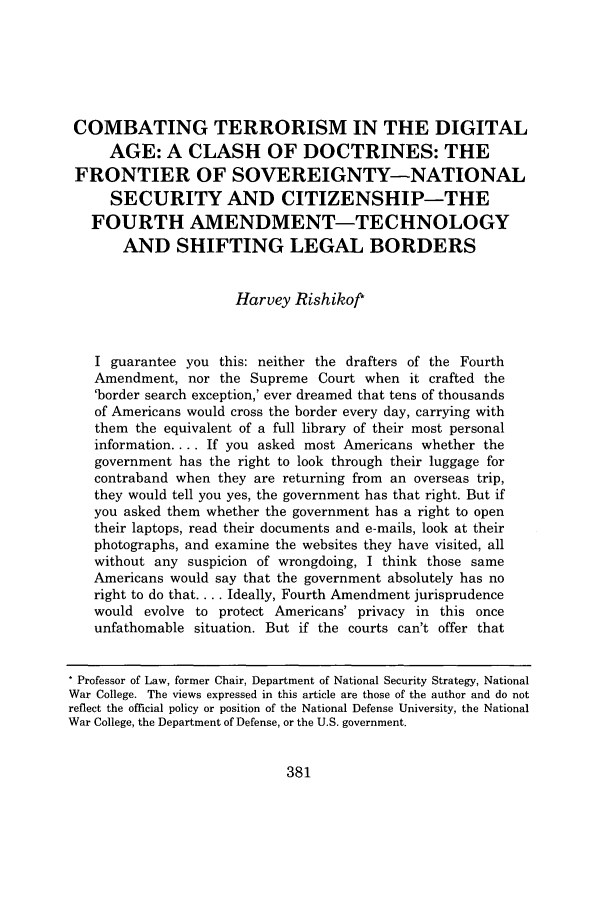 handle is hein.journals/mislj78 and id is 407 raw text is: COMBATING TERRORISM IN THE DIGITAL
AGE: A CLASH OF DOCTRINES: THE
FRONTIER OF SOVEREIGNTY-NATIONAL
SECURITY AND CITIZENSHIP-THE
FOURTH AMENDMENT-TECHNOLOGY
AND SHIFTING LEGAL BORDERS
Harvey Rishikof*
I guarantee you this: neither the drafters of the Fourth
Amendment, nor the Supreme Court when it crafted the
'border search exception,' ever dreamed that tens of thousands
of Americans would cross the border every day, carrying with
them the equivalent of a full library of their most personal
information.... If you asked most Americans whether the
government has the right to look through their luggage for
contraband when they are returning from an overseas trip,
they would tell you yes, the government has that right. But if
you asked them whether the government has a right to open
their laptops, read their documents and e-mails, look at their
photographs, and examine the websites they have visited, all
without any suspicion of wrongdoing, I think those same
Americans would say that the government absolutely has no
right to do that.... Ideally, Fourth Amendment jurisprudence
would evolve to protect Americans' privacy in this once
unfathomable situation. But if the courts can't offer that
* Professor of Law, former Chair, Department of National Security Strategy, National
War College. The views expressed in this article are those of the author and do not
reflect the official policy or position of the National Defense University, the National
War College, the Department of Defense, or the U.S. government.


