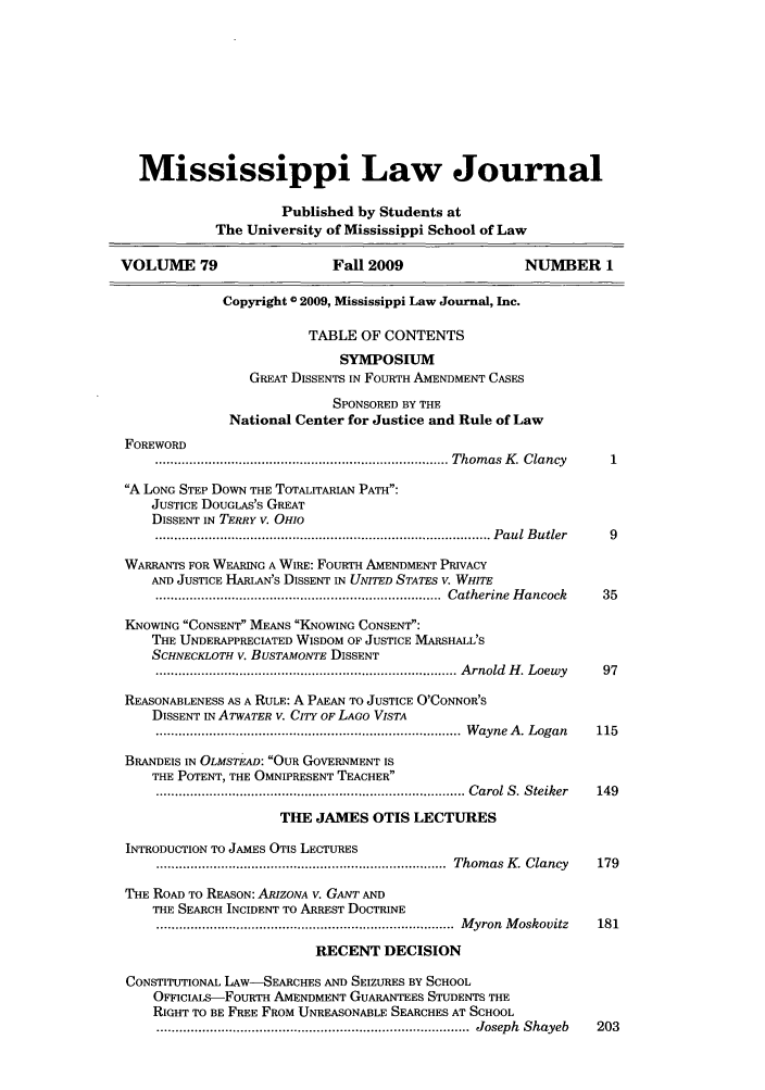 handle is hein.journals/mislj79 and id is 1 raw text is: Mississippi Law JournalPublished by Students atThe University of Mississippi School of LawVOLUME 79                     Fall 2009                   NUMBER 1Copyright 0 2009, Mississippi Law Journal, Inc.TABLE OF CONTENTSSYMPOSIUMGREAT DISSENTS IN FOURTH AMENDMENT CASESSPONSORED BY THENational Center for Justice and Rule of LawFOREWORD............................................................................ Thom as  K . Clancy  1A LONG STEP DowN THE TOTALITARIAN PATH:JUSTICE DOUGLAS'S GREATDISSENT IN TERRY V. OHIO........................................................................................ P aul  B utler  9WARRANTS FOR WEARING A WIRE: FOURTH AMENDMENT PRIVACYAND JUSTICE HARLAN'S DISSENT IN UNITED STATES V. WHITE...........................................................................  Catherine  H ancock  35KNOWING CONSENT MEANS KNOWING CONSENT:THE UNDERAPPRECIATED WISDOM OF JUSTICE MARSHALL'SSCHNECKLOTH V. BUSTAMONTE DISSENT............................................................................... A rnold  H . Loewy  97REASONABLENESS AS A RULE: A PAEAN TO JUSTICE O'CONNOR'SDISSENT IN ATWATER V. CITY OF LAGO VISTA................................................................................  W ayne  A . Logan  115BRANDEIS IN OLMSTEAD: OUR GOVERNMENT ISTHE POTENT, THE OMNIPRESENT TEACHER................................................................................. C arol S. Steiker  149THE JAMES OTIS LECTURESINTRODUCTION TO JAMES OTIS LECTURES............................................................................  Thom as  K . Clancy  179THE ROAD TO REASON: ARIZONA V. GANT ANDTHE SEARCH INCIDENT TO ARREST DOCTRINE..............................................................................  M yron  M oskovitz  181RECENT DECISIONCONSTITUTIONAL LAW-SEARCHES AND SEIZURES BY SCHOOLOFFICIALS-FouRTH AMENDMENT GUARANTEES STUDENTS THERIGHT TO BE FREE FROM UNREASONABLE SEARCHES AT SCHOOL..................................................................................  Joseph  Shayeb  203