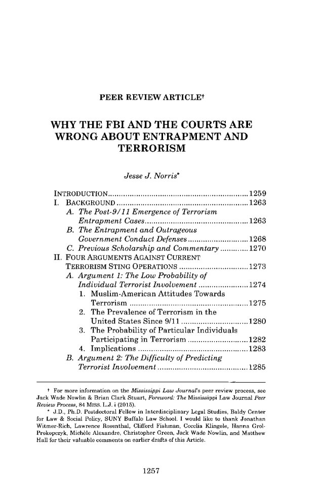 handle is hein.journals/mislj84 and id is 1293 raw text is: PEER   REVIEW ARTICLEt    WHY THE FBI AND THE COURTS ARE    WRONG ABOUT ENTRAPMENT AND                     TERRORISM                       Jesse J. Norris*     INTRODUCTION...................................1259     I. BACKGROUND       ........................... .......1263        A. The Post-9/11 Emergence  of Terrorism           Entrapment  Cases....         .................... 1263        B. The Entrapment  and Outrageous           Government  Conduct Defenses       ..............1268        C. Previous Scholarship and Commentary   .............1270     II. FOUR ARGUMENTS   AGAINST CURRENT        TERRORISM  STING OPERATIONS      ..................1273        A. Argument  1: The Low Probability of           Individual Terrorist Involvement ..............1274           1. Muslim-American   Attitudes Towards              Terrorism     ...........................1275           2. The  Prevalence of Terrorism in the              United  States Since 9/11.....    .     ...........1280           3. The  Probability of Particular Individuals              Participating in Terrorism  ..............1282           4. Implications     ..........................1283        B. Argument  2: The Difficulty of Predicting           Terrorist Involvement  ............... ......1285   t For more information on the Mississippi Law Journal's peer review process, seeJack Wade Nowlin & Brian Clark Stuart, Foreword: The Mississippi Law Journal PeerReview Process, 84 MISS. L.J. i (2015).   * J.D., Ph.D. Postdoctoral Fellow in Interdisciplinary Legal Studies, Baldy Centerfor Law & Social Policy, SUNY Buffalo Law School. I would like to thank JonathanWitmer-Rich, Lawrence Rosenthal, Clifford Fishman, Cocalia Klingele, Hanna Grol-Prokopczyk, Michble Alexandre, Christopher Green, Jack Wade Nowlin, and MatthewHall for their valuable comments on earlier drafts of this Article.1257