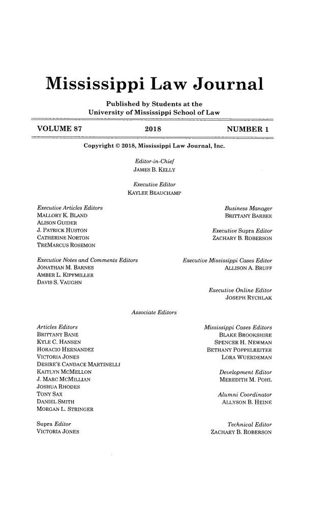 handle is hein.journals/mislj87 and id is 1 raw text is:    Mississippi Law Journal                    Published by Students at the               University of Mississippi School of LawVOLUME 87                       2018                   NUMBER 1              Copyright © 2018, Mississippi Law Journal, Inc.  Editor-in-Chief  JAMES B. KELLY  Executive EditorKAYLEE BEAUCHAMPExecutive Articles EditorsMALLORY K BLANDALISON GUIDERJ. PATRICK HUSTONCATHERINE NORTONTREMARCUS ROSEMONBusiness ManagerBRITTANY BARBEEExecutive Supra EditorZACHARY B. ROBERSONExecutive Notes and Comments EditorsJONATHAN M. BARNESAMBER L. KIPFMILLERDAviS S. VAUGHNAssociate EditorsArticles EditorsBRITTANY BANEKYLE C. HANSENHORACIO HERNANDEZVICTORIA JONESDESIRE'E CANDACE MARTINELLIKAITLYN MCMELLONJ. MARC MCMILLIANJOSHUA RHODESTONY SAXDANIEL SMITHMORGAN L. STRINGERSupra EditorVICTORIA JONESExecutive Mississippi Cases Editor            ALLISON A. BRUFFExecutive Online Editor      JOSEPH RYCHLAKMississippi Cases Editors    BLAKE BROOKSHIRE    SPENCER H. NEWMAN BETHANY POPPELREITER     LORA WUERDEMAN     Development Editor     MEREDITH M. POHL     Alumni Coordinator     ALLYSON B. HEINE       Technical Editor  ZACHARY B. ROBERSON