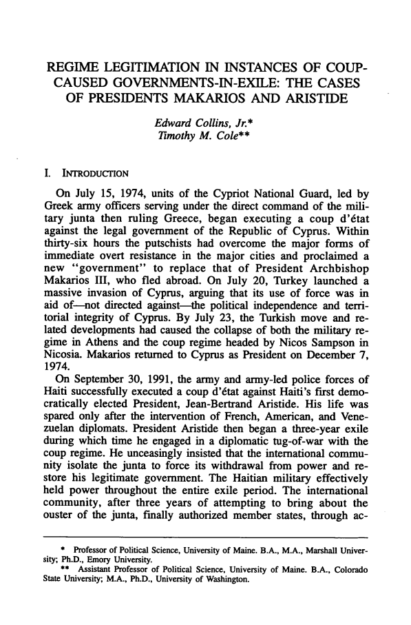handle is hein.journals/mistjintl5 and id is 207 raw text is: REGIME LEGITIMATION IN INSTANCES OF COUP-CAUSED GOVERNMENTS-IN-EXILE: THE CASESOF PRESIDENTS MAKARIOS AND ARISTIDEEdward Collins, Jr.*7iimothy M. Cole**I. INTRODUCTIONOn July 15, 1974, units of the Cypriot National Guard, led byGreek army officers serving under the direct command of the mili-tary junta then ruling Greece, began executing a coup d'6tatagainst the legal government of the Republic of Cyprus. Withinthirty-six hours the putschists had overcome the major forms ofimmediate overt resistance in the major cities and proclaimed anew government to replace that of President ArchbishopMakarios III, who fled abroad. On July 20, Turkey launched amassive invasion of Cyprus, arguing that its use of force was inaid of-not directed against-the political independence and terri-torial integrity of Cyprus. By July 23, the Turkish move and re-lated developments had caused the collapse of both the military re-gime in Athens and the coup regime headed by Nicos Sampson inNicosia. Makarios returned to Cyprus as President on December 7,1974.On September 30, 1991, the army and army-led police forces ofHaiti successfully executed a coup d'6tat against Haiti's first demo-cratically elected President, Jean-Bertrand Aristide. His life wasspared only after the intervention of French, American, and Vene-zuelan diplomats. President Aristide then began a three-year exileduring which time he engaged in a diplomatic tug-of-war with thecoup regime. He unceasingly insisted that the international commu-nity isolate the junta to force its withdrawal from power and re-store his legitimate government. The Haitian military effectivelyheld power throughout the entire exile period. The internationalcommunity, after three years of attempting to bring about theouster of the junta, finally authorized member states, through ac-* Professor of Political Science, University of Maine. B.A., M.A., Marshall Univer-sity; Ph.D., Emory University.** Assistant Professor of Political Science, University of Maine. B.A., ColoradoState University; M.A., Ph.D., University of Washington.