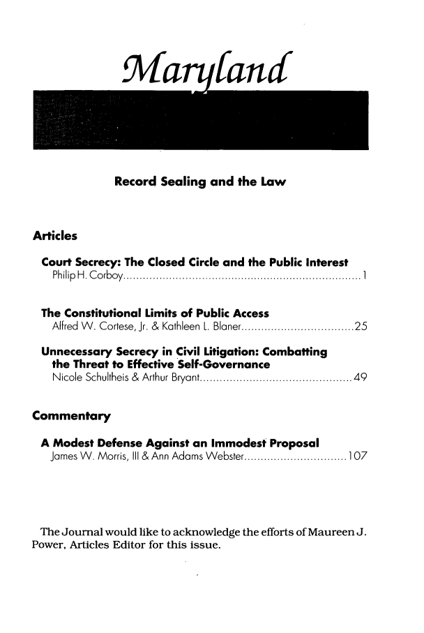 handle is hein.journals/mjcolei3 and id is 1 raw text is: 9MarufandRecord Sealing and the LawArticlesCourt Secrecy: The Closed Circle and the Public InterestPh ilip  H . C o rb o y  ......................................................................... 1The Constitutional Limits of Public AccessAlfred W . Cortese, Jr. &  Kathleen L. Blaner ............................. 25Unnecessary Secrecy in Civil Litigation: Combattingthe Threat to Effective Self-GovernanceN icole  Schultheis  &  Arthur Bryant .............................................. 49CommentaryA Modest Defense Against an Immodest ProposalJames W . Morris, III &  Ann Adams W ebster ............................... 107The Journal would like to acknowledge the efforts of Maureen J.Power, Articles Editor for this issue.