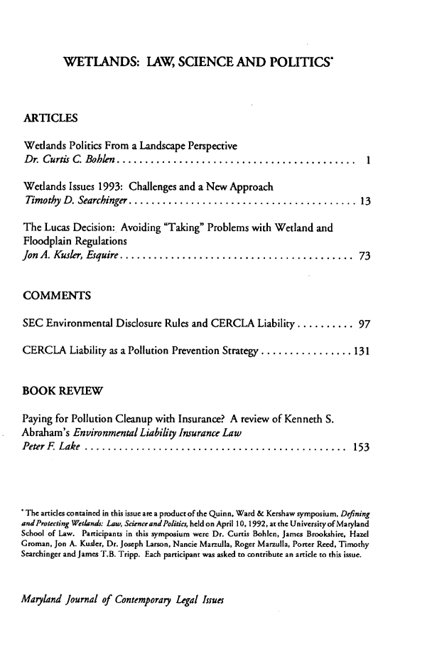 handle is hein.journals/mjcolei4 and id is 1 raw text is: WETLANDS: LAW, SCIENCE AND POLITICS*ARTICLESWetlands Politics From a Landscape PerspectiveDr. Curtis C. Bohlen  ..........................................      1Wetlands Issues 1993: Challenges and a New ApproachTimothy  D. Searchinger ........................................ 13The Lucas Decision: Avoiding Taking Problems with Wetland andFloodplain RegulationsJon A. Kusler, Esquire .........................................     73COMMENTSSEC Environmental Disclosure Rules and CERCLA Liability .......... 97CERCLA Liability as a Pollution Prevention Strategy ................ 131BOOK REVIEWPaying for Pollution Cleanup with Insurance? A review of Kenneth S.Abraham's Environmental Liability Insurance LawPeter F  Lake  ..............................................       153*The articles contained in this issue are a product of the Quinn, Ward & Kershaw symposium, DefiningandProtecting Wetlands; Law, Science and Politics, held on April 10, 1992, at the Universityof MarylandSchool of Law. Participants in this symposium were Dr. Curtis Bohlen, James Brookshire, HazelGroman, Jon A. Kusler, Dr. Joseph Larson, Nancie Marzulla, Roger Marzulla, Porter Reed, TimothySearchinger and James T.B. Tripp. Each participant was asked to contribute an article to this issue.Maryland Journal of Contemporary Legal Issues