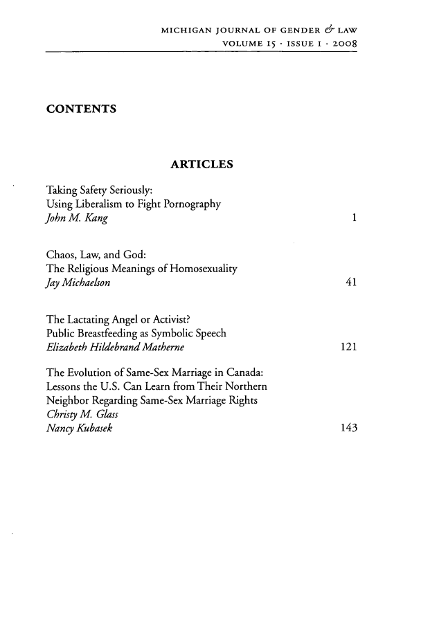 handle is hein.journals/mjgl15 and id is 1 raw text is: MICHIGAN JOURNAL OF GENDER & LAW
VOLUME 15 ISSUE I 2008
CONTENTS
ARTICLES
Taking Safety Seriously:
Using Liberalism to Fight Pornography
John M. Kang                                              1
Chaos, Law, and God:
The Religious Meanings of Homosexuality
Jay Michaelson                                           41
The Lactating Angel or Activist?
Public Breastfeeding as Symbolic Speech
Elizabeth Hildebrand Matherne                           121
The Evolution of Same-Sex Marriage in Canada:
Lessons the U.S. Can Learn from Their Northern
Neighbor Regarding Same-Sex Marriage Rights
Christy M, Glass
Nancy Kubasek                                           143


