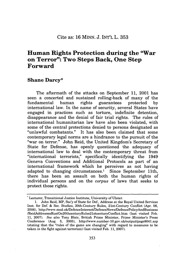 handle is hein.journals/mjgt16 and id is 365 raw text is: Cite as: 16 MINN. J. INT'L L. 353Human Rights Protection during the Waron Terror: Two Steps Back, One StepForwardShane Darcy*The aftermath of the attacks on September 11, 2001 hasseen a concerted and sustained rolling-back of many of thefundamental      human     rights   guarantees     protected    byinternational law. In the name of security, several States haveengaged in practices such as torture, indefinite detention,disappearance and the denial of fair trial rights. The rules ofinternational humanitarian law have also been violated, withsome of the central protections denied to persons designated asunlawful combatants. It has also been claimed that somecontemporary legal norms are a hindrance to the pursuit of thewar on terror. John Reid, the United Kingdom's Secretary ofState for Defense, has openly questioned the adequacy ofinternational law to deal with the contemporary threat frominternational terrorists, specifically identifying the 1949Geneva Conventions and Additional Protocols as part of aninternational framework which he perceives as not havingadapted to changing circumstances.' Since September 11th,there has been an assault on both the human rights ofindividual persons and on the corpus of laws that seeks toprotect those rights.Lecturer, Transitional Justice Institute, University of Ulster.1. John Reid, MP, Sec'y of State for Def., Address at the Royal United ServicesInst. for Def. & Sec. Studies, 20th-Century Rules, 21st-Century Conflict (Apr. 06,2006), http://www.mod.uk/Defencelnternet/DefenceNews/DefencePolicyAndBusiness/ReidAddressesRusiOn20thcenturyRules2lstcenturyConflict.htm (last visited Feb.11, 2007). See also Tony Blair, British Prime Minister, Prime Minister's PressConference (Aug. 5, 2005), http://www.number-10.gov.uk/output/page804l.asp(stating that the rules of the game are changing with regard to measures to betaken in the fight against terrorism) (last visited Feb. 11, 2007).