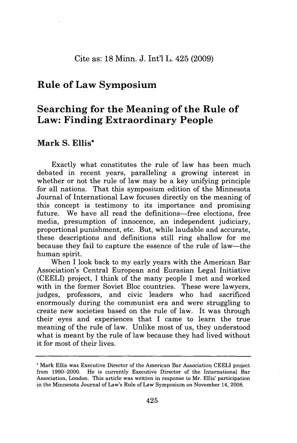 handle is hein.journals/mjgt18 and id is 429 raw text is: Cite as: 18 Minn. J. Int'l L. 425 (2009)

Rule of Law Symposium
Searching for the Meaning of the Rule of
Law: Finding Extraordinary People
Mark S. Ellis*
Exactly what constitutes the rule of law has been much
debated in recent years, paralleling a growing interest in
whether or not the rule of law may be a key unifying principle
for all nations. That this symposium edition of the Minnesota
Journal of International Law focuses directly on the meaning of
this concept is testimony to its importance and promising
future. We have all read the definitions-free elections, free
media, presumption of innocence, an independent judiciary,
proportional punishment, etc. But, while laudable and accurate,
these descriptions and definitions still ring shallow for me
because they fail to capture the essence of the rule of law-the
human spirit.
When I look back to my early years with the American Bar
Association's Central European and Eurasian Legal Initiative
(CEELI) project, I think of the many people I met and worked
with in the former Soviet Bloc countries. These were lawyers,
judges, professors, and   civic leaders who had     sacrificed
enormously during the communist era and were struggling to
create new societies based on the rule of law. It was through
their eyes and experiences that I came to learn the true
meaning of the rule of law. Unlike most of us, they understood
what is meant by the rule of law because they had lived without
it for most of their lives.
* Mark Ellis was Executive Director of the American Bar Association CEELI project
from 1990-2000. He is currently Executive Director of the International Bar
Association, London. This article was written in response to Mr. Ellis' participation
in the Minnesota Journal of Law's Rule of Law Symposium on November 14, 2008.


