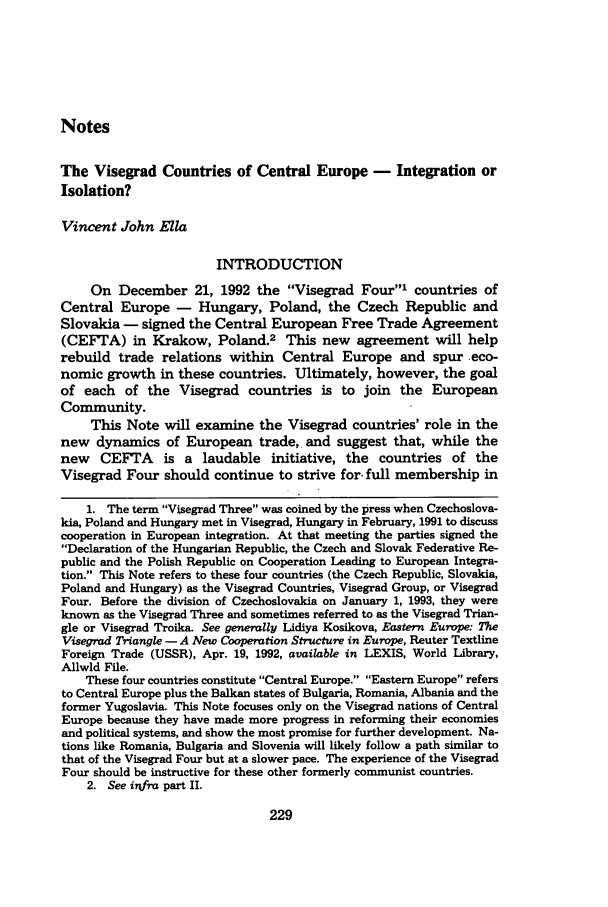 handle is hein.journals/mjgt2 and id is 235 raw text is: NotesThe Visegrad Countries of Central Europe - Integration orIsolation?Vincent John EllaINTRODUCTIONOn December 21, 1992 the Visegrad Four' countries ofCentral Europe - Hungary, Poland, the Czech Republic andSlovakia - signed the Central European Free Trade Agreement(CEFTA) in Krakow, Poland.2 This new agreement will helprebuild trade relations within Central Europe and spur eco-nomic growth in these countries. Ultimately, however, the goalof each of the Visegrad countries is to join the EuropeanCommunity.This Note will examine the Visegrad countries' role in thenew dynamics of European trade, and suggest that, while thenew CEFTA is a laudable initiative, the countries of theVisegrad Four should continue to strive for- full membership in1. The term Visegrad Three was coined by the press when Czechoslova-kia, Poland and Hungary met in Visegrad, Hungary in February, 1991 to discusscooperation in European integration. At that meeting the parties signed theDeclaration of the Hungarian Republic, the Czech and Slovak Federative Re-public and the Polish Republic on Cooperation Leading to European Integra-tion. This Note refers to these four countries (the Czech Republic, Slovakia,Poland and Hungary) as the Visegrad Countries, Visegrad Group, or VisegradFour. Before the division of Czechoslovakia on January 1, 1993, they wereknown as the Visegrad Three and sometimes referred to as the Visegrad Trian-gle or Visegrad Troika. See generally Lidiya Kosikova, Eastern Europe: TheVisegrad Triangle - A New Cooperation Structure in Europe, Reuter TextineForeign Trade (USSR), Apr. 19, 1992, available in LEXIS, World Library,Allwld File.These four countries constitute Central Europe. Eastern Europe refersto Central Europe plus the Balkan states of Bulgaria, Romania, Albania and theformer Yugoslavia. This Note focuses only on the Visegrad nations of CentralEurope because they have made more progress in reforming their economiesand political systems, and show the most promise for further development. Na-tions like Romania, Bulgaria and Slovenia will likely follow a path similar tothat of the Visegrad Four but at a slower pace. The experience of the VisegradFour should be instructive for these other formerly communist countries.2. See inkfra part II.