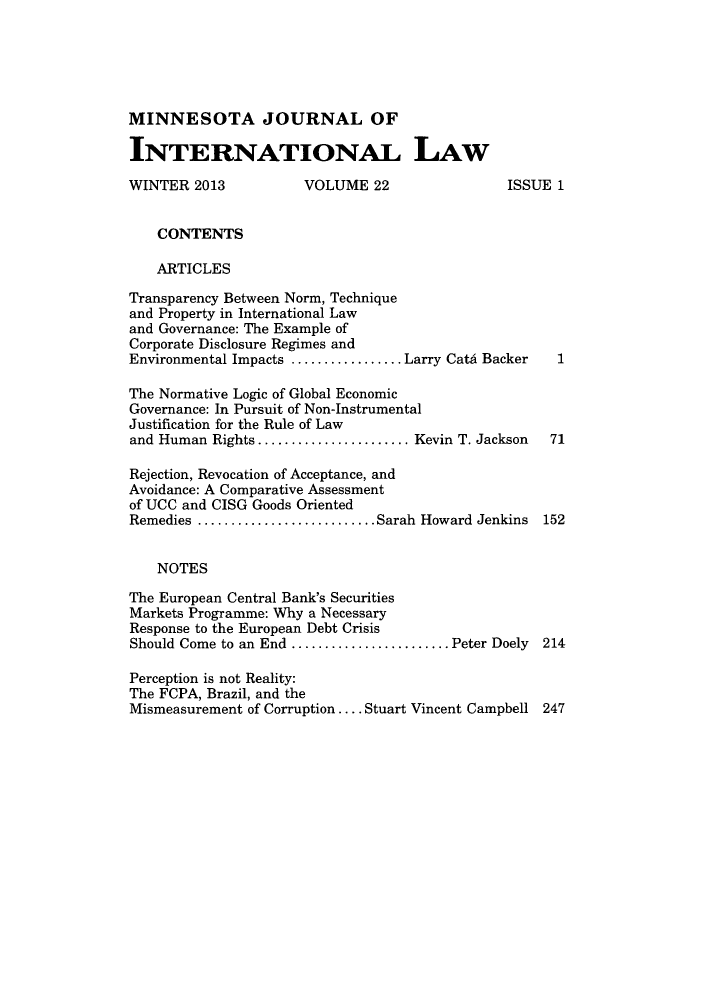 handle is hein.journals/mjgt22 and id is 1 raw text is: MINNESOTA JOURNAL OFINTERNATIONAL LAWWINTER 2013          VOLUME 22                ISSUE 1    CONTENTS    ARTICLESTransparency Between Norm, Techniqueand Property in International Lawand Governance: The Example ofCorporate Disclosure Regimes andEnvironmental Impacts ................. Larry Cat,4 BackerThe Normative Logic of Global EconomicGovernance: In Pursuit of Non-InstrumentalJustification for the Rule of Lawand Human Rights ....................... Kevin T. Jackson    71Rejection, Revocation of Acceptance, andAvoidance: A Comparative Assessmentof UCC and CISG Goods OrientedRemedies ........................... Sarah Howard Jenkins   152    NOTESThe European Central Bank's SecuritiesMarkets Programme: Why a NecessaryResponse to the European Debt CrisisShould Come to an End ........................ Peter Doely  214Perception is not Reality:The FCPA, Brazil, and theMismeasurement of Corruption .... Stuart Vincent Campbell 247