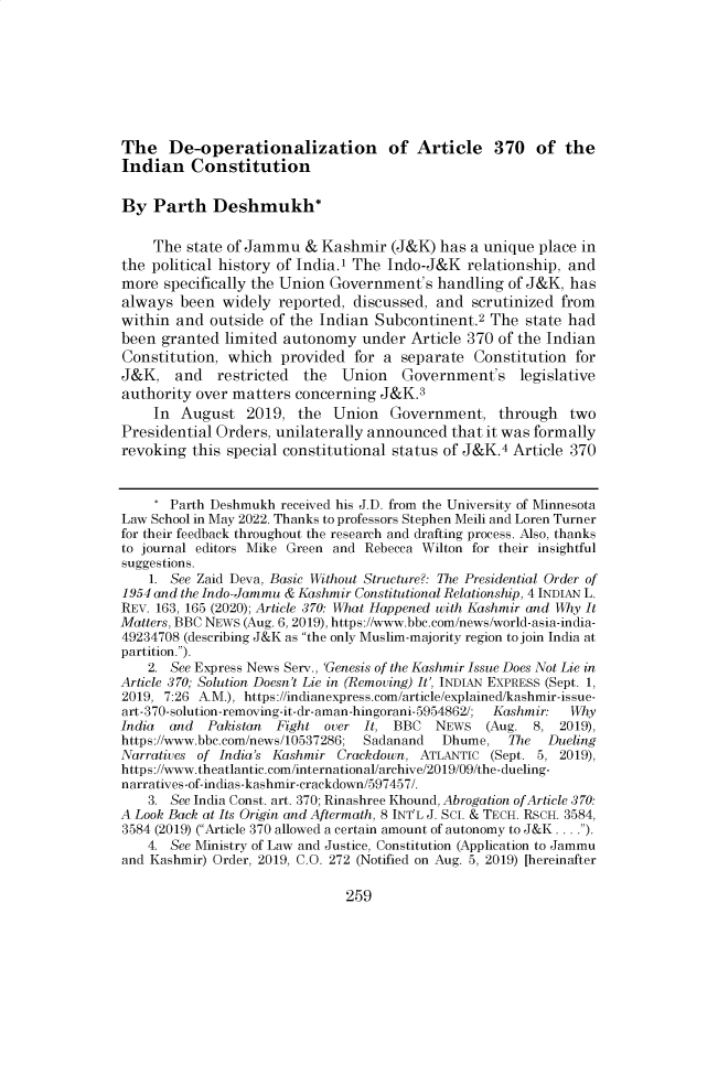 handle is hein.journals/mjgt31 and id is 265 raw text is: The De-operationalization of Article 370 of theIndian ConstitutionBy Parth Deshmukh*The state of Jammu & Kashmir (J&K) has a unique place inthe political history of India.1 The Indo-J&K relationship, andmore specifically the Union Government's handling of J&K, hasalways been widely reported, discussed, and scrutinized fromwithin and outside of the Indian Subcontinent.2 The state hadbeen granted limited autonomy under Article 370 of the IndianConstitution, which provided for a separate Constitution forJ&K, and restricted the Union Government's legislativeauthority over matters concerning J&K.3In August 2019, the Union Government, through twoPresidential Orders, unilaterally announced that it was formallyrevoking this special constitutional status of J&K.4 Article 370* Parth Deshmukh received his J.D. from the University of MinnesotaLaw School in May 2022. Thanks to professors Stephen Meili and Loren Turnerfor their feedback throughout the research and drafting process. Also, thanksto journal editors Mike Green and Rebecca Wilton for their insightfulsuggestions.1. See Zaid Deva, Basic Without Structure?: The Presidential Order of1954 and the Indo-Jammu & Kashmir Constitutional Relationship, 4 INDIAN L.REV. 163, 165 (2020); Article 370: What Happened with Kashmir and Why ItMatters, BBC NEWS (Aug. 6, 2019), https://www.bbc.com/news/world-asia-india-49234708 (describing J&K as the only Muslim-majority region to join India atpartition.).2. See Express News Serv., 'Genesis of the Kashmir Issue Does Not Lie inArticle 370; Solution Doesn't Lie in (Removing) It', INDIAN EXPRESS (Sept. 1,2019, 7:26 A.M.), https://indianexpress.com/article/explained/kashmir-issue-art-370-solution-removing-it-dr-aman-hingorani-5954862/;  Kashmir:  WhyIndia  and  Pakistan  Fight over It, BBC    NEWS   (Aug. 8, 2019),https://www.bbc.com/news/10537286; Sadanand  Dhume,   The  DuelingNarratives of India's Kashmir Crackdown, ATLANTIC (Sept. 5, 2019),https://www.theatlantic.com/international/archive/2019/09/the-dueling-narratives-of-indias-kashmir-crackdown/597457/.3. See India Const. art. 370; Rinashree Khound, Abrogation of Article 370:A Look Back at Its Origin and Aftermath, 8 INT'L J. SC. & TECH. RSCH. 3584,3584 (2019) (Article 370 allowed a certain amount of autonomy to J&K....).4. See Ministry of Law and Justice, Constitution (Application to Jammuand Kashmir) Order, 2019, C.O. 272 (Notified on Aug. 5, 2019) [hereinafter259