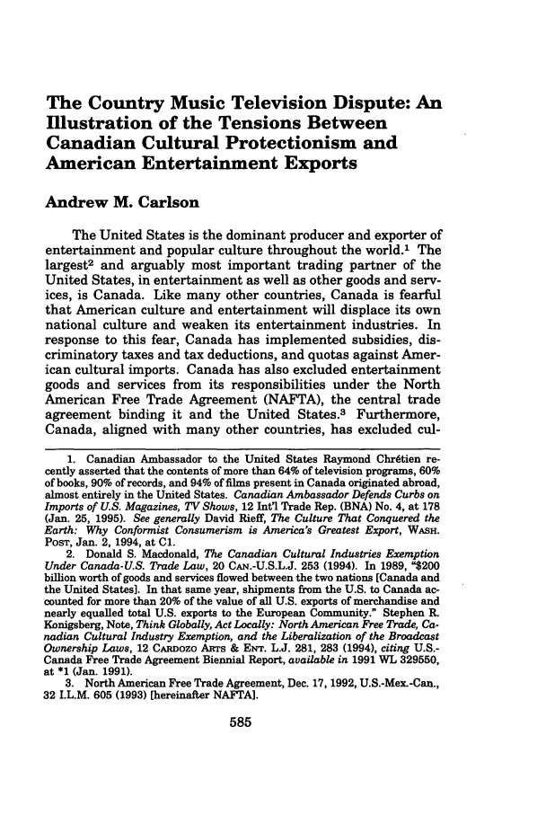 handle is hein.journals/mjgt6 and id is 591 raw text is: The Country Music Television Dispute: An
Illustration of the Tensions Between
Canadian Cultural Protectionism and
American Entertainment Exports
Andrew M. Carlson
The United States is the dominant producer and exporter of
entertainment and popular culture throughout the world.' The
largest2 and arguably most important trading partner of the
United States, in entertainment as well as other goods and serv-
ices, is Canada. Like many other countries, Canada is fearful
that American culture and entertainment will displace its own
national culture and weaken its entertainment industries. In
response to this fear, Canada has implemented subsidies, dis-
criminatory taxes and tax deductions, and quotas against Amer-
ican cultural imports. Canada has also excluded entertainment
goods and services from its responsibilities under the North
American Free Trade Agreement (NAFTA), the central trade
agreement binding it and the United States.3 Furthermore,
Canada, aligned with many other countries, has excluded cul-
l. Canadian Ambassador to the United States Raymond Chr~tien re-
cently asserted that the contents of more than 64% of television programs, 60%
of books, 90% of records, and 94% of films present in Canada originated abroad,
almost entirely in the United States. Canadian Ambassador Defends Curbs on
Imports of U.S. Magazines, TV Shows, 12 Int'l Trade Rep. (BNA) No. 4, at 178
(Jan. 25, 1995). See generally David Rieff, The Culture That Conquered the
Earth: Why Conformist Consumerism is America's Greatest Export, WASH.
POST, Jan. 2, 1994, at C1.
2. Donald S. Macdonald, The Canadian Cultural Industries Exemption
Under Canada-U.S. Trade Law, 20 CAN.-U.S.L.J. 253 (1994). In 1989, $200
billion worth of goods and services flowed between the two nations [Canada and
the United States]. In that same year, shipments from the U.S. to Canada ac-
counted for more than 20% of the value of all U.S. exports of merchandise and
nearly equalled total U.S. exports to the European Community. Stephen R.
Konigsberg, Note, Think Globally, Act Locally: North American Free Trade, Ca-
nadian Cultural Industry Exemption, and the Liberalization of the Broadcast
Ownership Laws, 12 CARDozo ARTS & ENT. L.J. 281, 283 (1994), citing U.S.-
Canada Free Trade Agreement Biennial Report, available in 1991 WL 329550,
at *1 (Jan. 1991).
3. North American Free Trade Agreement, Dec. 17, 1992, U.S.-Mex.-Can.,
32 I.L.M. 605 (1993) [hereinafter NAFTA].


