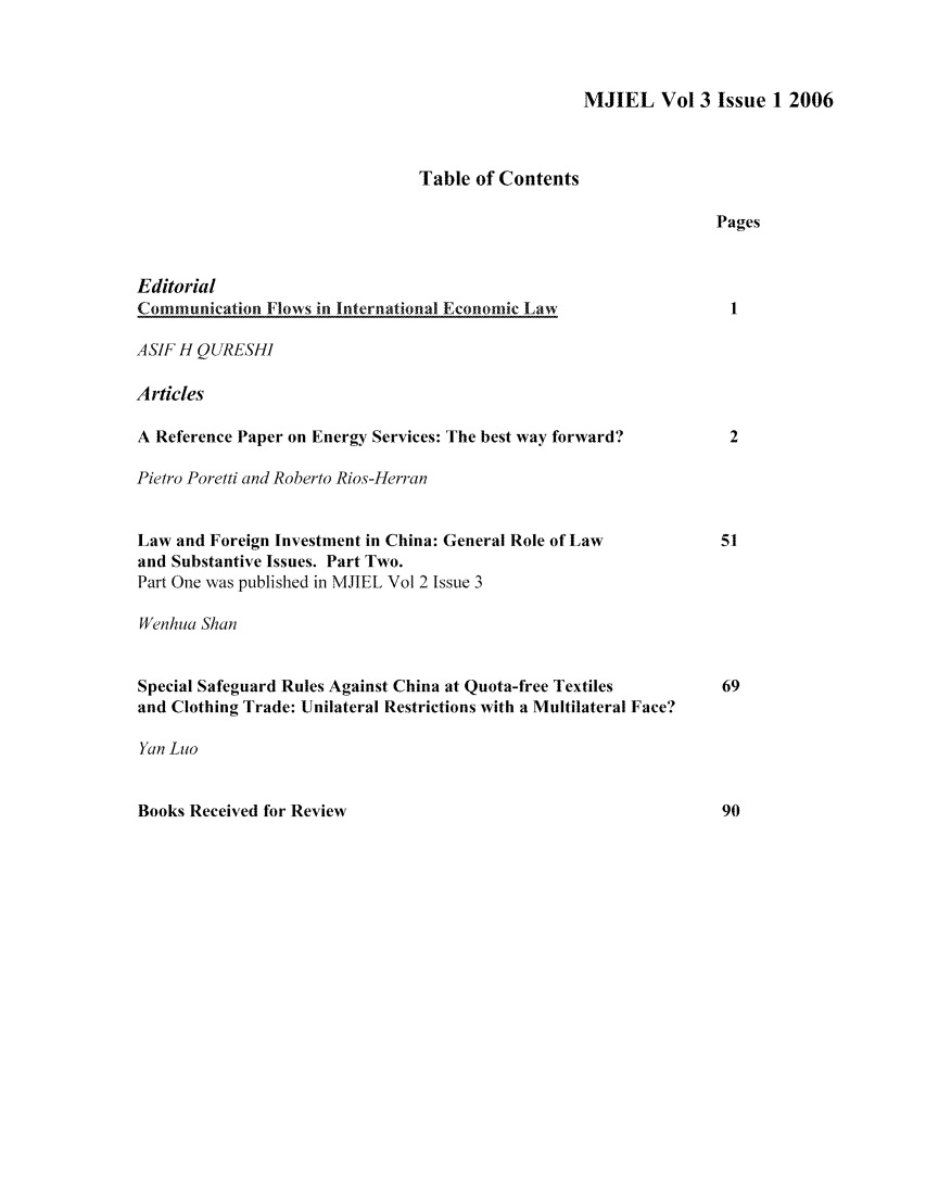 handle is hein.journals/mjiel3 and id is 1 raw text is: MJIEL Vol 3 Issue 1 2006Table of ContentsPagesEditorialCommunication Flows in International Economic LawASIF H QURESHIArticlesA Reference Paper on Energy Services: The best way forward?Pietro Poretti and Roberto Rios-HerranLaw and Foreign Investment in China: General Role of Lawand Substantive Issues. Part Two.Part One was published in MJIEL Vol 2 Issue 3Wenhua ShanSpecial Safeguard Rules Against China at Quota-free Textilesand Clothing Trade: Unilateral Restrictions with a Multilateral Face?Yan LaoBooks Received for Review