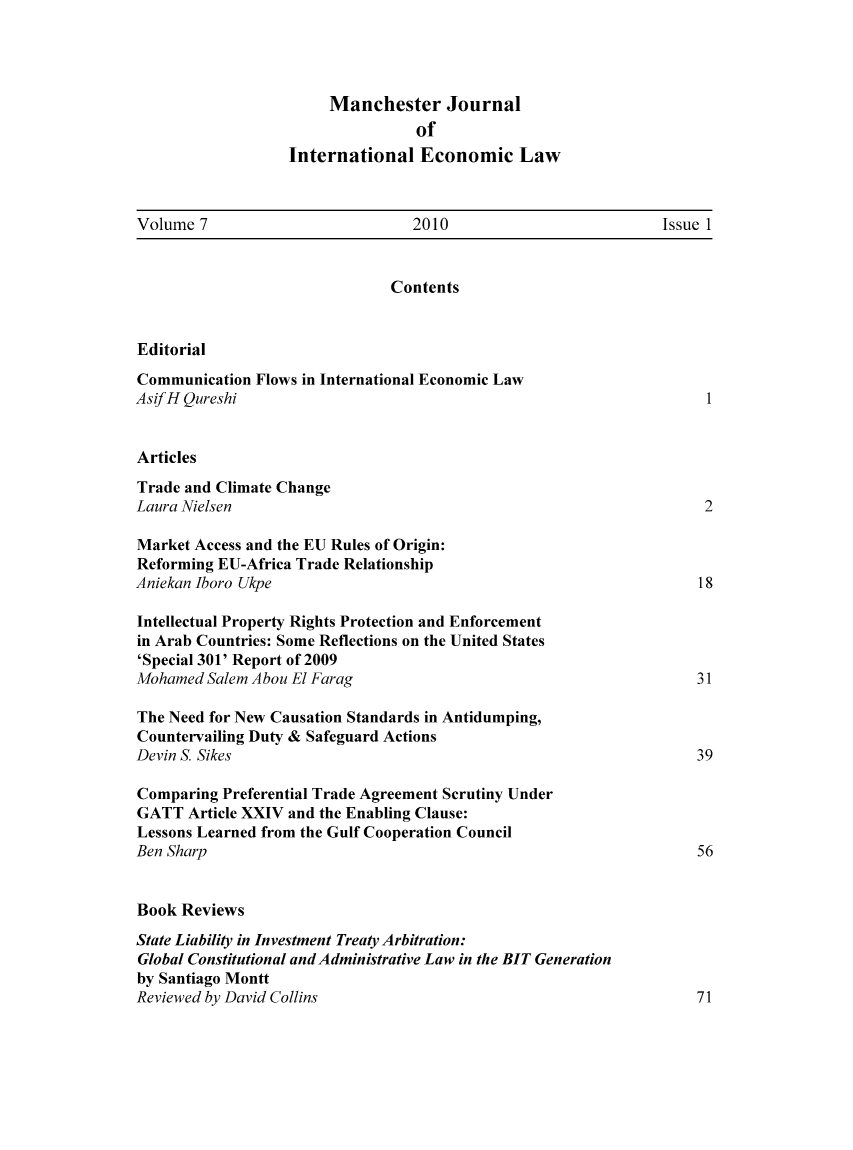 handle is hein.journals/mjiel7 and id is 1 raw text is: Manchester JournalofInternational Economic LawVolume 7                         2010                          Issue 1ContentsEditorialCommunication Flows in International Economic LawAsifH Qureshi                                                        1ArticlesTrade and Climate ChangeLaura Nielsen                                                       2Market Access and the EU Rules of Origin:Reforming EU-Africa Trade RelationshipAniekan Iboro Ukpe                                                  18Intellectual Property Rights Protection and Enforcementin Arab Countries: Some Reflections on the United States'Special 301' Report of 2009Mohamed Salem Abou El Farag                                        31The Need for New Causation Standards in Antidumping,Countervailing Duty & Safeguard ActionsDevin S. Sikes                                                     39Comparing Preferential Trade Agreement Scrutiny UnderGATT Article XXIV and the Enabling Clause:Lessons Learned from the Gulf Cooperation CouncilBen Sharp                                                          56Book ReviewsState Liability in Investment Treaty Arbitration:Global Constitutional and Administrative Law in the BIT Generationby Santiago MonttReviewed by David Collins                                          71