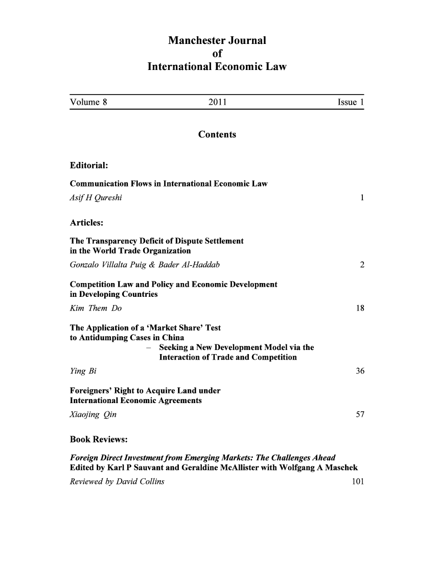 handle is hein.journals/mjiel8 and id is 1 raw text is: Manchester JournalofInternational Economic LawVolume 8                       2011                        Issue 1ContentsEditorial:Communication Flows in International Economic LawAsifH QureshiArticles:The Transparency Deficit of Dispute Settlementin the World Trade OrganizationGonzalo Villalta Puig & Bader Al-HaddabCompetition Law and Policy and Economic Developmentin Developing CountriesKim Them DoThe Application of a 'Market Share' Testto Antidumping Cases in China- Seeking a New Development Model via theInteraction of Trade and CompetitionYing BiForeigners' Right to Acquire Land underInternational Economic Agreements121836Xiaojing Qin                                                         57Book Reviews:Foreign Direct Investment from Emerging Markets: The Challenges AheadEdited by Karl P Sauvant and Geraldine McAllister with Wolfgang A MaschekReviewed by David Collins101