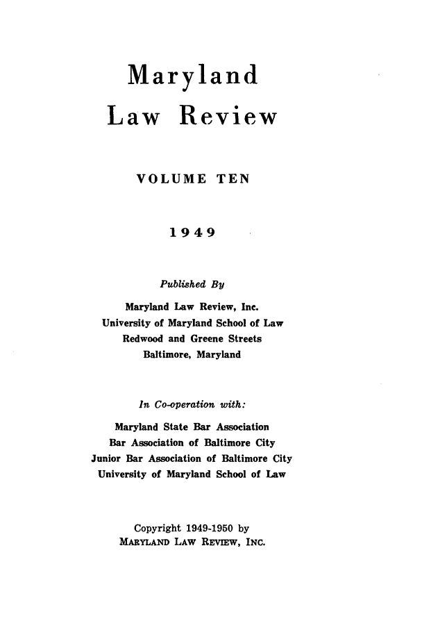 handle is hein.journals/mllr10 and id is 1 raw text is:       Maryland   Law Review       VOLUME TEN             1949           Published By      Maryland Law Review, Inc.  University of Maryland School of Law     Redwood and Greene Streets         Baltimore, Maryland         In Co-operation with:    Maryland State Bar Association    Bar Association of Baltimore CityJunior Bar Association of Baltimore CityUniversity of Maryland School of Law       Copyright 1949-1950 by     MARYLAND LAW REVIEw, INC.