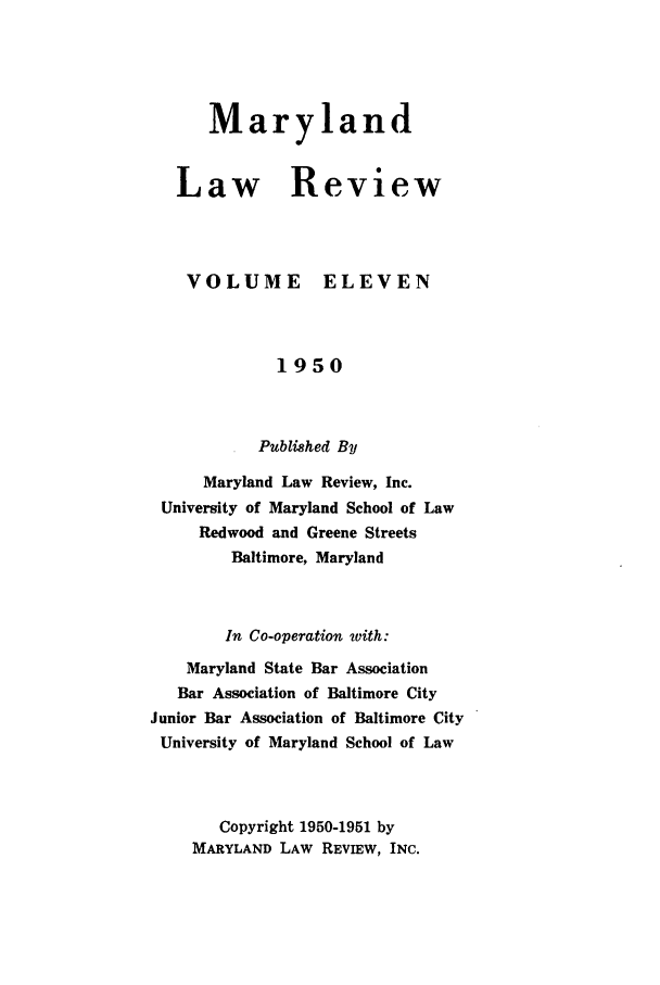handle is hein.journals/mllr11 and id is 1 raw text is:    MarylandLaw ReviewVOLUMEELEVEN             1950           Published By     Maryland Law Review, Inc. University of Maryland School of Law     Redwood and Greene Streets        Baltimore, Maryland        In Co-operation with:    Maryland State Bar Association    Bar Association of Baltimore CityJunior Bar Association of Baltimore CityUniversity of Maryland School of Law       Copyright 1950-1951 by    MARYLAND LAW REVIEW, INC.