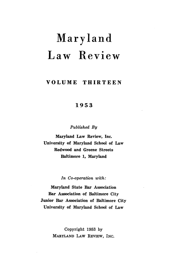 handle is hein.journals/mllr13 and id is 1 raw text is:    MarylandLaw ReviewVOLUMETHIRTEEN             1953           Published By      Maryland Law Review, Inc. University of Maryland School of Law     Redwood and Greene Streets        Baltimore 1, Maryland        In Co-operation with:    Maryland State Bar Association    Bar Association of Baltimore CityJunior Bar Association of Baltimore CityUniversity of Maryland School of Law         Copyright 1953 by     MARYLAND LAW REVIEW, INC.
