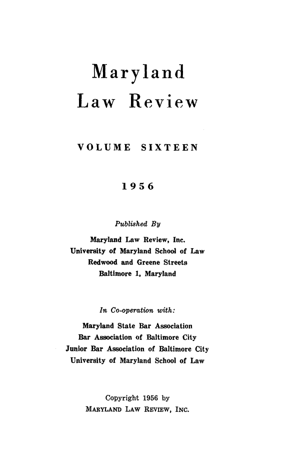handle is hein.journals/mllr16 and id is 1 raw text is: MarylandLaw]VOLUMEReview  SIXTEEN             1956           Published By      Maryland Law Review, Inc. University of Maryland School of Law     Redwood and Greene Streets        Baltimore 1. Maryland        In Co-operation with:    Maryland State Bar Association    Bar Association of Baltimore CityJunior Bar Association of Baltimore CityUniversity of Maryland School of Law         Copyright 1956 by    MARYLAND LAW REVIEW, INC.