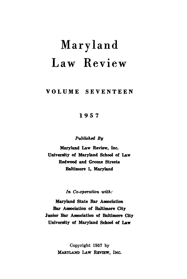 handle is hein.journals/mllr17 and id is 1 raw text is:    MarylandLaw ReviewVOLUMESEVENTEEN            1957            Published By     Maryland Law Review, Inc. University of Maryland School of Law     Redwood and Greene Streets       Baltimore 1, Maryland       In Co-operation with:    Maryland State Bar Association    Bar Association of Baltimore CityJunior Bar Association of Baltimore CityUniversity of Maryland School of Law         Copyright 1957 by    MARYLAND LAW REvIEW, INC.