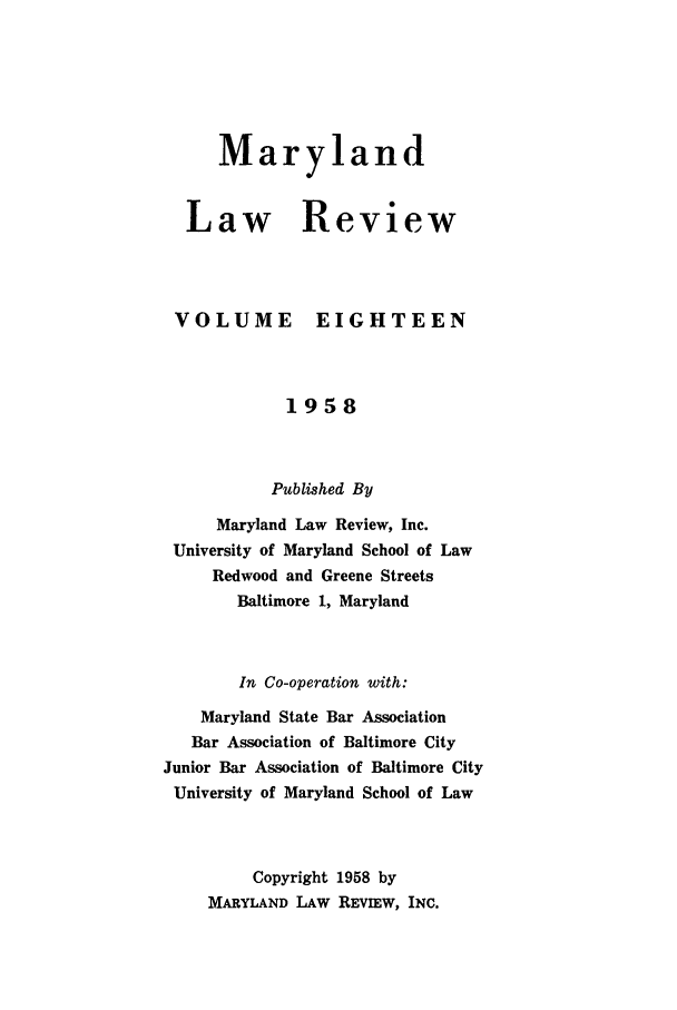 handle is hein.journals/mllr18 and id is 1 raw text is:    MarylandLaw ReviewVOLUMEEIGHTEEN            1958            Published By     Maryland Law Review, Inc. University of Maryland School of Law     Redwood and Greene Streets       Baltimore 1, Maryland       In Co-operation with:    Maryland State Bar Association    Bar Association of Baltimore CityJunior Bar Association of Baltimore CityUniversity of Maryland School of Law         Copyright 1958 by    MARYLAND LAW REVIEW, INC.