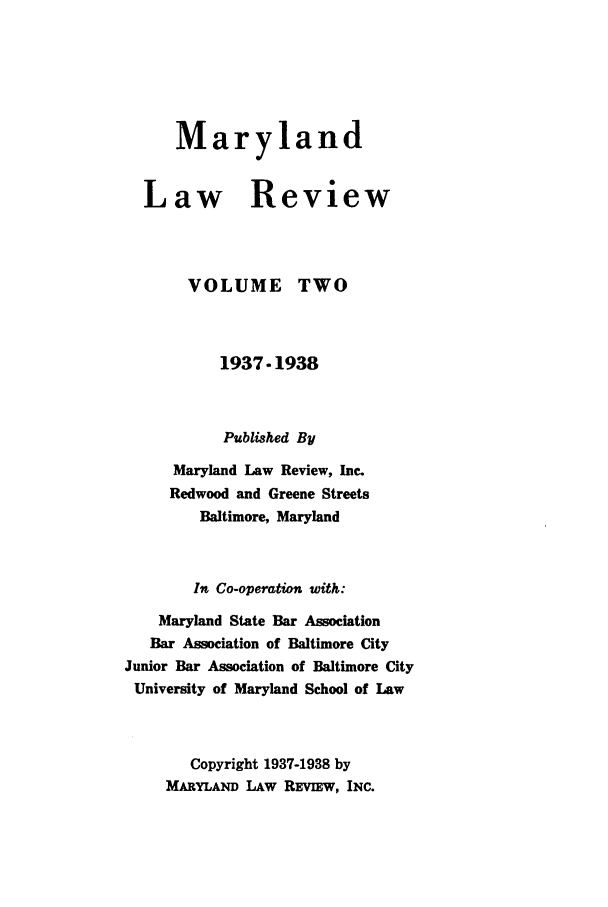 handle is hein.journals/mllr2 and id is 1 raw text is:       Maryland  Law Review       VOLUME TWO           1937-1938           Published By     Maryland Law Review, Inc.     Redwood and Greene Streets        Baltimore, Maryland        In Co-operation with:    Maryland State Bar Association    Bar Association of Baltimore CityJunior Bar Association of Baltimore CityUniversity of Maryland School of Law       Copyright 1937-1938 by     MARYLAND LAW REVIEw, INC.