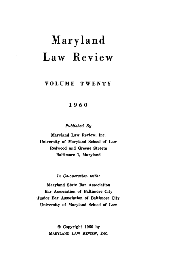 handle is hein.journals/mllr20 and id is 1 raw text is:    MarylandLaw ReviewVOLUMETWENTY             1960           Published By      Maryland Law Review, Inc. University of Maryland School of Law     Redwood and Greene Streets        Baltimore 1, Maryland        In Co-operation with:    Maryland State Bar Association    Bar Association of Baltimore CityJunior Bar Association of Baltimore CityUniversity of Maryland School of Law        © Copyright 1960 by     MARYLAND LAW RE IW, INC.