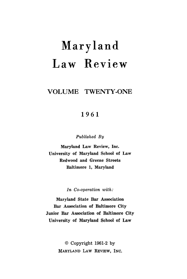 handle is hein.journals/mllr21 and id is 1 raw text is:    MarylandLaw ReviewVOLUMETWENTY.ONE             1961           Published By     Maryland Law Review, Inc. University of Maryland School of Law     Redwood and Greene Streets       Baltimore 1, Maryland       In Co-operation with:    Maryland State Bar Association    Bar Association of Baltimore CityJunior Bar Association of Baltimore CityUniversity of Maryland School of Law       © Copyright 1961-2 by     MARYLAND LAW REVIEW, INC.