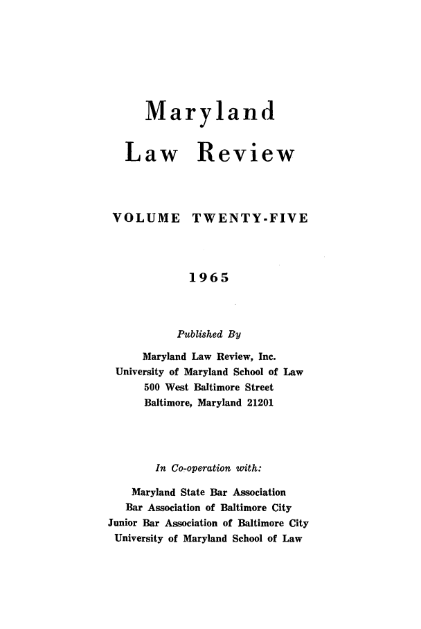 handle is hein.journals/mllr25 and id is 1 raw text is:    MarylandLaw ReviewVOLUMETWENTY-FIVE             1965           Published By      Maryland Law Review, Inc. University of Maryland School of Law      500 West Baltimore Street      Baltimore, Maryland 21201        In Co-operation with:    Maryland State Bar Association    Bar Association of Baltimore CityJunior Bar Association of Baltimore CityUniversity of Maryland School of Law