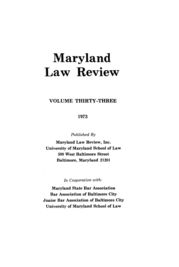 handle is hein.journals/mllr33 and id is 1 raw text is:     Maryland Law Review VOLUME THIRTY-THREE              1973           Published By     Maryland Law Review, Inc. University of Maryland School of Law      500 West Baltimore Street      Baltimore, Maryland 21201        In Cooperation with:   Maryland State Bar Association   Bar Association of Baltimore CityJunior Bar Association of Baltimore CityUniversity of Maryland School of Law