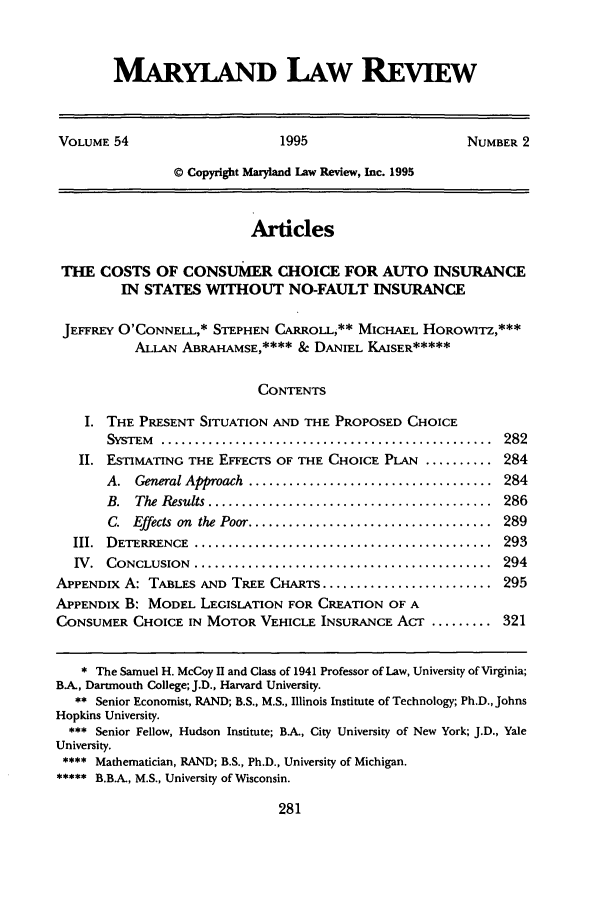 handle is hein.journals/mllr54 and id is 293 raw text is: 


MARYLAND LAW REVIEW


VOLUME 54                     1995                     NUMBER 2

                © Copyright Maryland Law Review, Inc. 1995


                          Articles

 THE COSTS OF CONSUMER CHOICE FOR AUTO INSURANCE
         IN STATES WITHOUT NO-FAULT INSURANCE

 JEFFREY O'CONNELL,* STEPHEN CARROLL,** MICHAEL HOROWITZ,***
           ALLAN ABRAHAMSE,**** & DANIEL KAISER*****

                           CONTENTS

    I. THE PRESENT SITUATION AND THE PROPOSED CHOICE
       SYSTEM .................................................... 282
   II. ESTIMATING THE EFFECTS OF THE CHOICE PLAN .......... 284
       A.  General Approach  ....................................  284
       B.  The Results ............................. ............  286
       C. Effects  on  the Poor ....................................  289
  III. DETERRENCE  ............................................  293
  IV. CONCLUSION .............................................. 294
APPENDIX A: TABLES AND TREE CHARTS ......................... 295
APPENDIX B: MODEL LEGISLATION FOR CREATION OF A
CONSUMER CHOICE IN MOTOR VEHICLE INSURANCE ACT ......... 321


   * The Samuel H. McCoy H and Class of 1941 Professor of Law, University of Virginia;
BA, Dartmouth College; J.D., Harvard University.
   ** Senior Economist, RAND; B.S., M.S., Illinois Institute of Technology; Ph.D., Johns
Hopkins University.
  *** Senior Fellow, Hudson Institute; BA, City University of New York; J.D., Yale
University.
**** Mathematician, RAND; B.S., Ph.D., University of Michigan.
***** B.B.A., M.S., University of Wisconsin.



