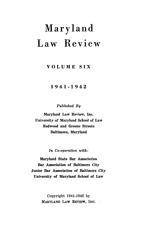 handle is hein.journals/mllr6 and id is 1 raw text is:    MarylandLaw ReviewVOLUMESIX         1941-1942           Published By     Maryland Law Review, Inc.  University of Maryland School of Law     Redwood and Greene Streets        Baltimore, Maryland        In Co-operation with:    Maryland State Bar Association    Bar Association of Baltimore CityJunior Bar Association of Baltimore CityUniversity of Maryland School of Law       Copyright 1941-1942 by    MARYLAND LAW REVIEw, INC.