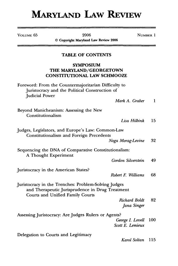 handle is hein.journals/mllr65 and id is 1 raw text is: MARYLAND LAWREVIEWVOLUME 65                    2006                    NUMBER 1                 © Copyright Maryland Law Review 2006                    TABLE OF CONTENTS                         SYMPOSIUM              THE MARYLAND/GEORGETOWN              CONSTITUTIONAL LAW SCHMOOZEForeword: From the Countermajoritarian Difficulty to    Juristocracy and the Political Construction of    Judicial Power                                           Mark A. Graber   IBeyond Manicheanism: Assessing the New    Constitutionalism                                              Lisa Hilbink 15Judges, Legislators, and Europe's Law: Common-Law    Constitutionalism and Foreign Precedents                                        Noga Morag-Levine  32Sequencing the DNA of Comparative Constitutionalism:    A Thought Experiment                                         Gordon Silverstein 49Juristocracy in the American States?                                         Robert F. Williams 68Juristocracy in the Trenches: Problem-Solving Judges    and Therapeutic Jurisprudence in Drug Treatment    Courts and Unified Family Courts                                             Richard Boldt 82                                             Jana SingerAssessing Juristocracy: Are Judges Rulers or Agents?                                           George I. Lovell 100                                           Scott E. LemieuxDelegation to Courts and LegitimacyKarol Soltan 115