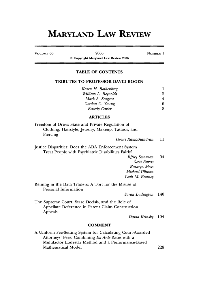 handle is hein.journals/mllr66 and id is 1 raw text is: MARYLAND LAW REVIEWVOLUME 66                    2006                    NUMBER I                 © Copyright Maryland Law Review 2006                    TABLE OF CONTENTS          TRIBUTES TO PROFESSOR DAVID BOGEN                      Karen H. Rothenberg                   1                      William L. Reynolds                   2                        Mark A. Sargent                     4                        Gordon G. Young                     6                        Beverly Carter                      8                          ARTICLESFreedom of Dress: State and Private Regulation of    Clothing, Hairstyle, Jewelry, Makeup, Tattoos, and    Piercing                                      Gowri Ramachandran   11Justice Disparities: Does the ADA Enforcement System    Treat People with Psychiatric Disabilities Fairly?                                           Jeffrey Swanson 94                                               Scott Burnis                                             Kathryn Moss                                           Michael Ullman                                           Leah M. RanneyReining in the Data Traders: A Tort for the Misuse of    Personal Information                                          Sarah Ludington 140The Supreme Court, Stare Decisis, and the Role of    Appellate Deference in Patent Claim Construction    Appeals                                            David Krinsky 194                         COMMENTA Uniform Fee-Setting System for Calculating Court-Awarded    Attorneys' Fees: Combining Ex Ante Rates with a    Multifactor Lodestar Method and a Performance-Based    Mathematical Model                                    228