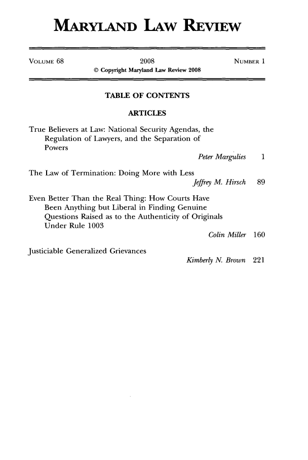 handle is hein.journals/mllr68 and id is 1 raw text is: MARYLAND LAW REVIEWVOLUME 68                   2008                   NUMBER 1© Copyright Maryland Law Review 2008TABLE OF CONTENTSARTICLESTrue Believers at Law: National Security Agendas, theRegulation of Lawyers, and the Separation ofPowersPeter MarguliesThe Law of Termination: Doing More with LessJeffrey M. Hirsch  89Even Better Than the Real Thing: How Courts HaveBeen Anything but Liberal in Finding GenuineQuestions Raised as to the Authenticity of OriginalsUnder Rule 1003Colin Miller 160Justiciable Generalized GrievancesKimberly N. Brown 221