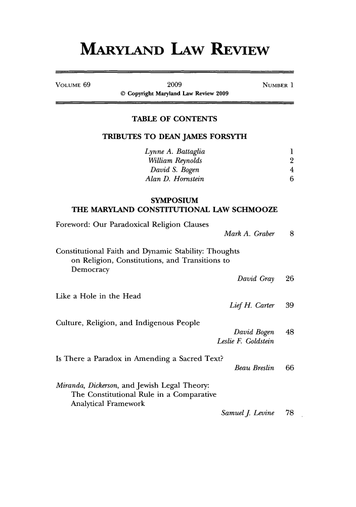 handle is hein.journals/mllr69 and id is 1 raw text is: MARYLAND LAW REVIEWVOLUME 69                  2009                    NUMBER 1© Copyright Maryland Law Review 2009TABLE OF CONTENTSTRIBUTES TO DEAN JAMES FORSYTIHLynne A. Battaglia                  1William Reynolds                   2David S. Bogen                    4Alan D. Hornstein                  6SYMPOSIUMTHE MARYLAND CONSTITUTIONAL LAW SCHMOOZEForeword: Our Paradoxical Religion ClausesMark A. Graber  8Constitutional Faith and Dynamic Stability: Thoughtson Religion, Constitutions, and Transitions toDemocracyDavid Gray  26Like a Hole in the HeadLief H. Carter  39Culture, Religion, and Indigenous PeopleDavid Bogen  48Leslie F. GoldsteinIs There a Paradox in Amending a Sacred Text?Beau Breslin  66Miranda, Dickerson, and Jewish Legal Theory:The Constitutional Rule in a ComparativeAnalytical FrameworkSamuelj Levine  78
