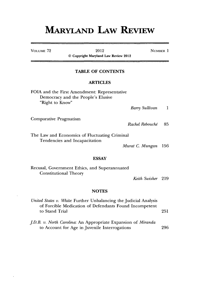 handle is hein.journals/mllr72 and id is 1 raw text is: MARYLAND LAW REVIEWVOLUME 72                        2012                       NUMBER I© Copyright Maryland Law Review 2012TABLE OF CONTENTSARTICLESFOIA and the First Amendment: RepresentativeDemocracy and the People's ElusiveRight to KnowBarry SullivanComparative PragmatismRachel RebouchThe Law and Economics of Fluctuating CriminalTendencies and IncapacitationMuESSAYRecusal, Government Ethics, and SuperannuatedConstitutional TheoryNOTESrat C. MunganKeith SwisherUnited States v. White- Further Unbalancing the Judicial Analysisof Forcible Medication of Defendants Found Incompetentto Stand TrialJD.B. v. North Carolina: An Appropriate Expansion of Mirandato Account for Age in Juvenile Interrogations