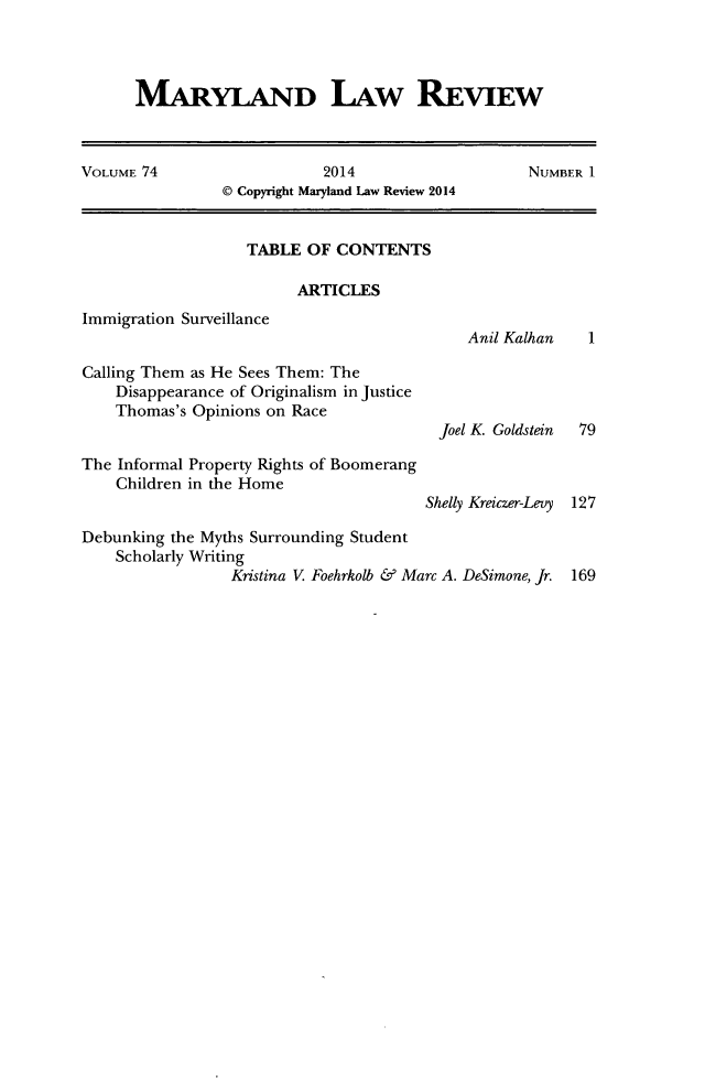 handle is hein.journals/mllr74 and id is 1 raw text is: MARYLAND ILAW REVIEWVOLUME 74                    2014                    NUMBER 1© Copyright Maryland Law Review 2014TABLE OF CONTENTSARTICLESImmigration SurveillanceAnil Kalhan   1Calling Them as He Sees Them: TheDisappearance of Originalism in JusticeThomas's Opinions on RaceJoel K. Goldstein  79The Informal Property Rights of BoomerangChildren in the HomeShelly Kreiczer-Levy 127Debunking the Myths Surrounding StudentScholarly WritingKristina V Foehrkolb & Marc A. DeSimone, Jr. 169