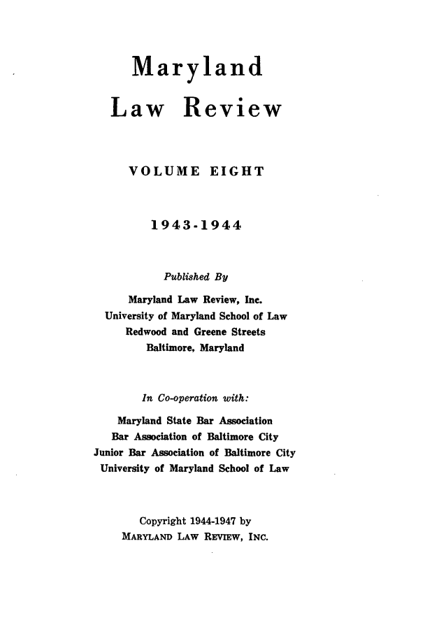 handle is hein.journals/mllr8 and id is 1 raw text is: MarylandLaw R   VOLUMEeviewEIGHT         1943-1944           Published By      Maryland Law Review, Inc.  University of Maryland School of Law     Redwood and Greene Streets         Baltimore, Maryland         In Co-operation with:    Maryland State Bar Association    Bar Association of Baltimore CityJunior Bar Association of Baltimore CityUniversity of Maryland School of Law        Copyright 1944-1947 by     MARYLAND LAW REvIEw, INC.
