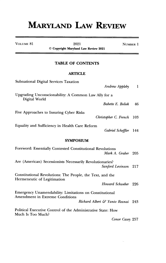 handle is hein.journals/mllr81 and id is 1 raw text is: MARYLAND LAW REVIEWVOLUME 81                     2021                     NUMBER 1© Copyright Maryland Law Review 2021TABLE OF CONTENTSARTICLESubnational Digital Services TaxationAndrew Appleby   1Upgrading Unconscionability: A Common Law Ally for aDigital WorldBabette E. Boliek  46Five Approaches to Insuring Cyber RisksChristopher C. French  103Equality and Sufficiency in Health Care ReformGabriel Scheffler 144SYMPOSIUMForeword: Essentially Contested Constitutional RevolutionsMark A. Graber 205Are (American) Secessionists Necessarily Revolutionaries?Sanford Levinson 217Constitutional Revolutions: The People, the Text, and theHermeneutic of LegitimationHoward Schweber 226Emergency Unamendability: Limitations on ConstitutionalAmendment in Extreme ConditionsRichard Albert & Yaniv Roznai 243Political Executive Control of the Administrative State: HowMuch Is Too Much?Conor Casey 257