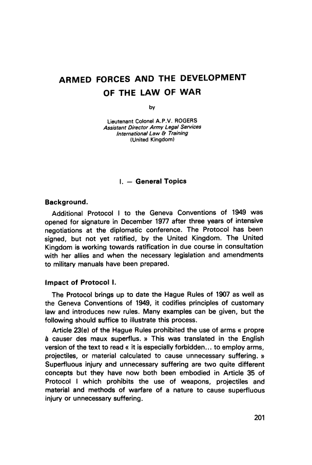 handle is hein.journals/mllwr21 and id is 207 raw text is: ARMED FORCES AND THE DEVELOPMENTOF THE LAW OF WARbyLieutenant Colonel A.P.V. ROGERSAssistant Director Army Legal ServicesInternational Law & Training(United Kingdom)1. - General TopicsBackground.Additional Protocol I to the Geneva Conventions of 1949 wasopened for signature in December 1977 after three years of intensivenegotiations at the diplomatic conference. The Protocol has beensigned, but not yet ratified, by the United Kingdom. The UnitedKingdom is working towards ratification in due course in consultationwith her allies and when the necessary legislation and amendmentsto military manuals have been prepared.Impact of Protocol I.The Protocol brings up to date the Hague Rules of 1907 as well asthe Geneva Conventions of 1949, it codifies principles of customarylaw and introduces new rules. Many examples can be given, but thefollowing should suffice to illustrate this process.Article 23(e) of the Hague Rules prohibited the use of arms (( propreh causer des maux superflus. >) This was translated in the Englishversion of the text to read (( it is especially forbidden... to employ arms,projectiles, or material calculated to cause unnecessary suffering. ))Superfluous injury and unnecessary suffering are two quite differentconcepts but they have now both been embodied in Article 35 ofProtocol I which prohibits the use of weapons, projectiles andmaterial and methods of warfare of a nature to cause superfluousinjury or unnecessary suffering.
