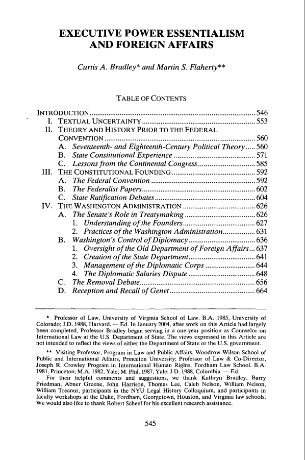 handle is hein.journals/mlr102 and id is 563 raw text is: EXECUTIVE POWER ESSENTIALISM
AND FOREIGN AFFAIRS
Curtis A. Bradley* and Martin S. Flaherty**
TABLE OF CONTENTS
INTRO   D U CTIO N .......................................................................................546
I. TEXTUAL UNCERTAINTY ............................................................ 553
II. THEORY AND HISTORY PRIOR TO THE FEDERAL
CONVENTION ................................................................................560
A. Seventeenth- and Eighteenth-Century Political Theory..... 560
B. State Constitutional Experience ........................................... 571
C. Lessons from the Continental Congress............. 585
III. THE CONSTITUTIONAL FOUNDING ............................................592
A. The Federal Convention ....................................................... 592
B .  The  Federalist Papers............................................................ 602
C.   State  Ratification  D ebates ..................................................... 604
IV. THE WASHINGTON ADMINISTRATION ...................................... 626
A. The Senate's Role in Treatymaking .....................................626
1. Understanding of the Founders......................................627
2. Practices of the Washington Administration.................631
B.   Washington's Control of Diplomacy ...................................636
1. Oversight of the Old Department of Foreign Affairs... 637
2. Creation of the State Department...................................641
3. Management of the Diplomatic Corps ..........................644
4. The Diplomatic Salaries Dispute ...................................648
C.   The  Rem  oval D  ebate............................................................. 656
D. Reception and Recall of Genet .............................................664
* Professor of Law, University of Virginia School of Law. B.A. 1985, University of
Colorado; J.D. 1988, Harvard. - Ed. In January 2004, after work on this Article had largely
been completed, Professor Bradley began serving in a one-year position as Counselor on
International Law at the U.S. Department of State. The views expressed in this Article are
not intended to reflect the views of either the Department of State or the U.S. government.
** Visiting Professor, Program in Law and Public Affairs, Woodrow Wilson School of
Public and International Affairs, Princeton University; Professor of Law & Co-Director,
Joseph R. Crowley Program in International Human Rights, Fordham Law School. B.A.
1981, Princeton; M.A. 1982, Yale; M. Phil. 1987, Yale; J.D. 1988, Columbia. - Ed.
For their helpful comments and suggestions, we thank Kathryn Bradley, Barry
Friedman, Abner Greene, John Harrison, Thomas Lee, Caleb Nelson, William Nelson,
William Treanor, participants in the NYU Legal History Colloquium, and participants in
faculty workshops at the Duke, Fordham, Georgetown, Houston, and Virginia law schools.
We would also like to thank Robert Scheef for his excellent research assistance.

545


