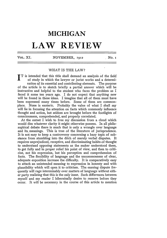 handle is hein.journals/mlr11 and id is 21 raw text is: MICHIGAN
LAW REVIEW
VoL. XI.              NOVEMBER, 1912                    No. i
WHAT IS THE LAW?
T is intended that this title shall demand an analysis of the field
of study in which the lawyer or jurist works and a determi-
nation qf its essential and contributing elements. The purpose
of the article is to sketch briefly a partial answer which will be
instructive and helpful to the student who faces the problem as I
faced it some ten years ago. I do not expect that anything new
will be found in these ideas. I imagine that all of them must 'have
been expressed many times before. Some of them are common-
place. None is esoteric. Probably the value of what I shall say
will lie in focusing the attention on facts which commonly influence
thought and action, but seldom are brought before the footlights of
consciousness, comprehended, and properly correlated.
At the outset I wish to free my discussion from a cloud which
would dim whatever clarity it might otherwise possess. In all philo-
sophical debate there is much that is only a wrangle over language
and its, meanings. This is true of the literature of jurisprudence.
It is not easy to keep a controversy concerning a hazy topic of sub-
stance from stumbling into the ditch of merely verbal disputes. It
requires unprejudiced, receptive, and discriminating habits of thought
to understand opposing statements as the maker understood them,
to get fully and in proper relief his point of view, and then to criti'-
cise, not his expression, but his perception and comprehension of
facts. The flexibility of language and the uncommonness of clear,
adequate exposition increase the difficulty. It is comparatively easy
to attach an unintended meaning to expression in honesty and with
plausibility which will open it to criticism. The ensuing dispute fre-
quently will rage interminably over matters of language without eith-
er party realizing that this is the only issue. Such differences between
myself and my reader I hibernioally desire to remove before they
occur. It will be necessary in the course of this article to mention


