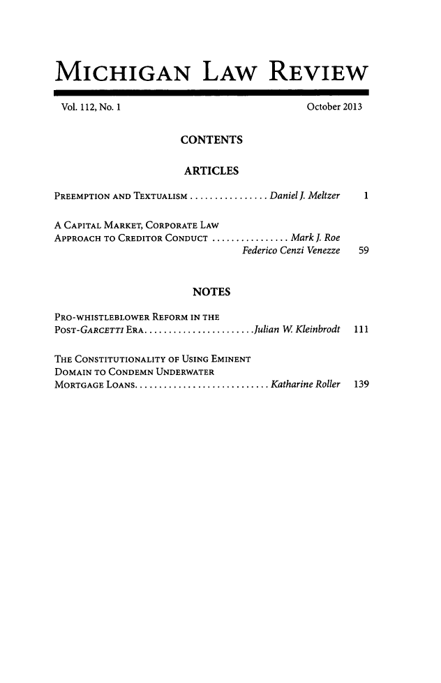 handle is hein.journals/mlr112 and id is 1 raw text is: MICHIGAN LAW REVIEWVol. 112, No. 1October 2013CONTENTSARTICLES1PREEMPTION AND TEXTUALISM ................ Daniel . MeltzerA CAPITAL MARKET, CORPORATE LAWAPPROACH TO CREDITOR CONDUCT ................ .Mark J. RoeFederico Cenzi Venezze59NOTESPRO-WHISTLEBLOWER REFORM IN THEPOST-GARCETTI ERA .......................Julian W Kleinbrodt111THE CONSTITUTIONALITY OF USING EMINENTDOMAIN TO CONDEMN UNDERWATERMORTGAGE LOANS ............................ Katharine Roller  139